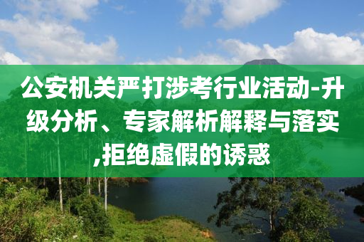 公安機關嚴打涉考行業活動-升級分析、專家解析解釋與落實,拒絕虛假的誘惑