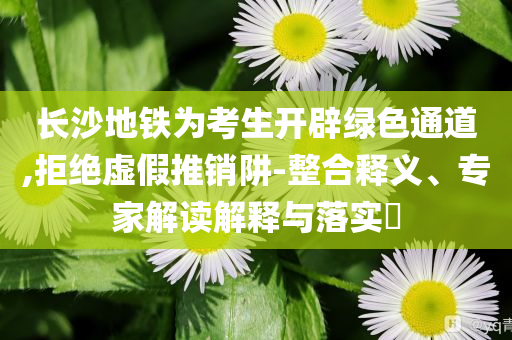 長沙地鐵為考生開辟綠色通道,拒絕虛假推銷阱-整合釋義、專家解讀解釋與落實?