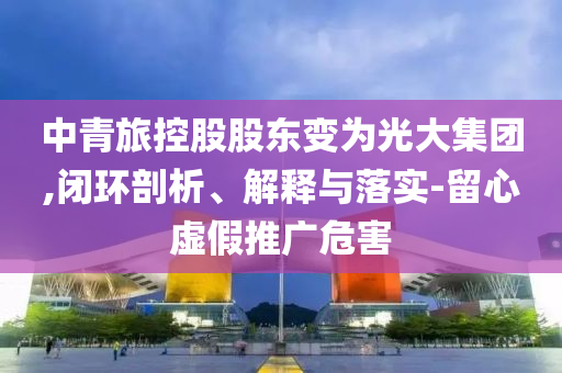中青旅控股股東變為光大集團,閉環剖析、解釋與落實-留心虛假推廣危害