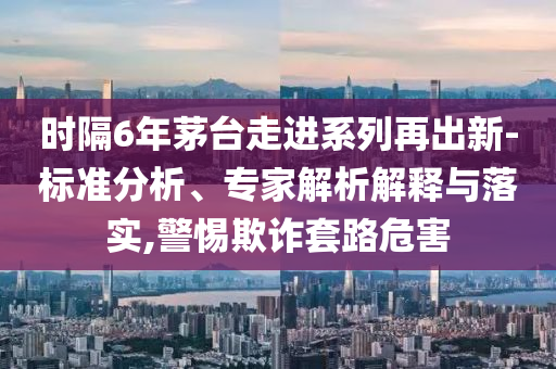 時隔6年茅臺走進系列再出新-標準分析、專家解析解釋與落實,警惕欺詐套路危害