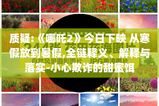 質疑:《哪吒2》今日下映 從寒假放到暑假,全鏈釋義、解釋與落實-小心欺詐的甜蜜餌