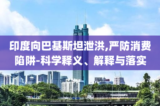 印度向巴基斯坦泄洪,嚴防消費陷阱-科學釋義、解釋與落實