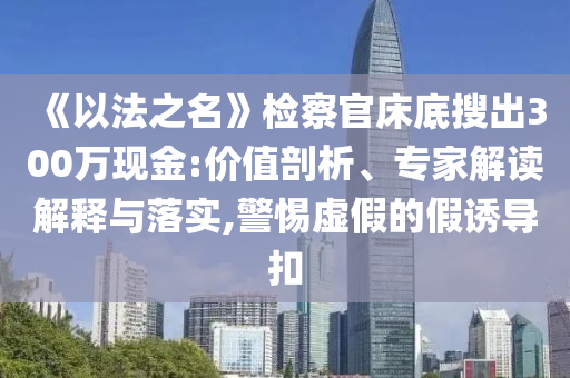 《以法之名》檢察官床底搜出300萬現金:價值剖析、專家解讀解釋與落實,警惕虛假的假誘導扣
