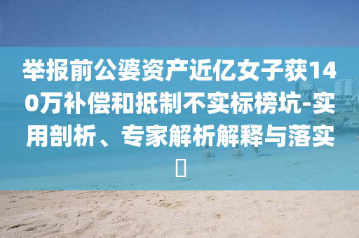 舉報(bào)前公婆資產(chǎn)近億女子獲140萬(wàn)補(bǔ)償和抵制不實(shí)標(biāo)榜坑-實(shí)用剖析、專家解析解釋與落實(shí)?