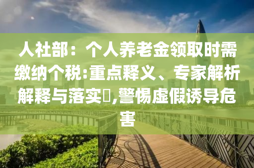 人社部：個(gè)人養(yǎng)老金領(lǐng)取時(shí)需繳納個(gè)稅:重點(diǎn)釋義、專(zhuān)家解析解釋與落實(shí)?,警惕虛假誘導(dǎo)危害