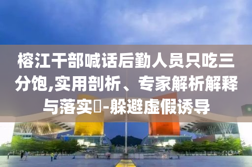 榕江干部喊話后勤人員只吃三分飽,實(shí)用剖析、專家解析解釋與落實(shí)?-躲避虛假誘導(dǎo)