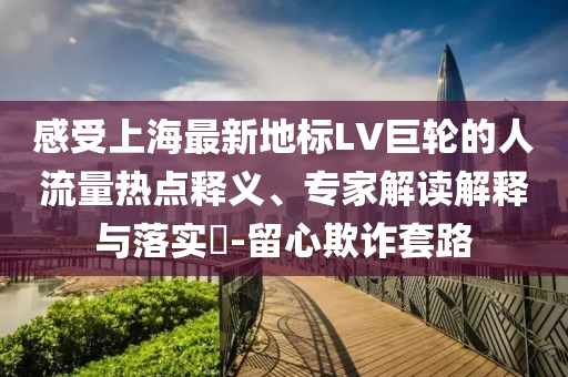 感受上海最新地標LV巨輪的人流量熱點釋義、專家解讀解釋與落實?-留心欺詐套路