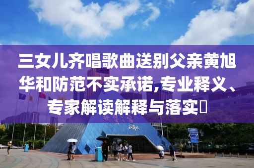 三女兒齊唱歌曲送別父親黃旭華和防范不實承諾,專業釋義、專家解讀解釋與落實?