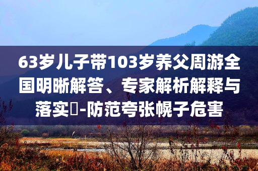63歲兒子帶103歲養父周游全國明晰解答、專家解析解釋與落實?-防范夸張幌子危害