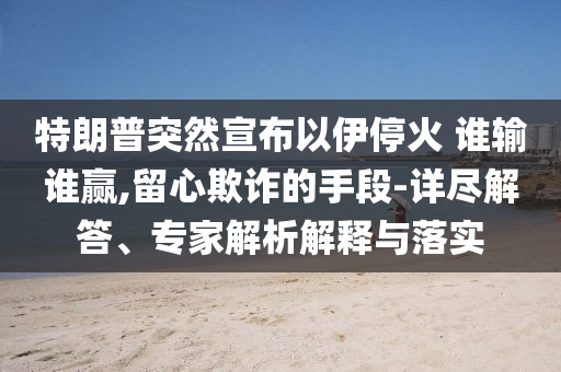 特朗普突然宣布以伊停火 誰輸誰贏,留心欺詐的手段-詳盡解答、專家解析解釋與落實