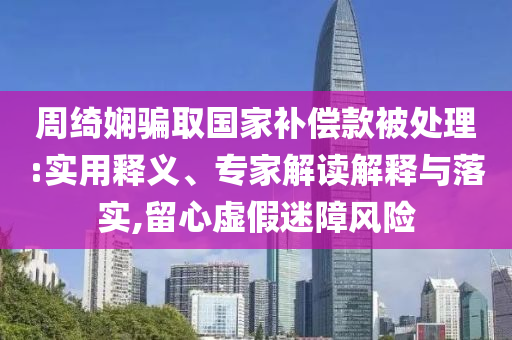 周綺嫻騙取國家補(bǔ)償款被處理:實用釋義、專家解讀解釋與落實,留心虛假迷障風(fēng)險