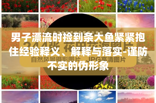 男子漂流時撿到條大魚緊緊抱住經(jīng)驗釋義、解釋與落實-謹(jǐn)防不實的偽形象
