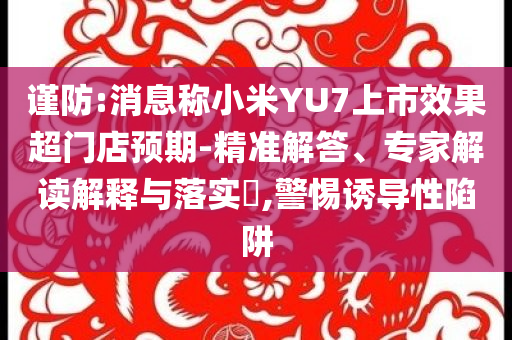 謹防:消息稱小米YU7上市效果超門店預期-精準解答、專家解讀解釋與落實?,警惕誘導性陷阱