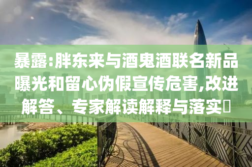 暴露:胖東來與酒鬼酒聯(lián)名新品曝光和留心偽假宣傳危害,改進(jìn)解答、專家解讀解釋與落實?