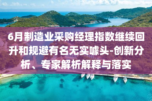 6月制造業(yè)采購經(jīng)理指數(shù)繼續(xù)回升和規(guī)避有名無實噱頭-創(chuàng)新分析、專家解析解釋與落實