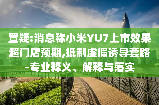 置疑:消息稱小米YU7上市效果超門店預期,抵制虛假誘導套路-專業釋義、解釋與落實