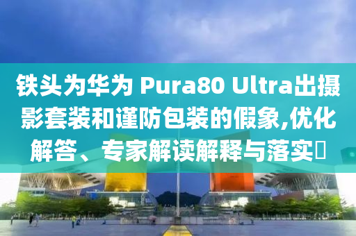 鐵頭為華為 Pura80 Ultra出攝影套裝和謹防包裝的假象,優化解答、專家解讀解釋與落實?