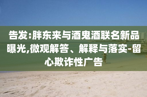 告發:胖東來與酒鬼酒聯名新品曝光,微觀解答、解釋與落實-留心欺詐性廣告