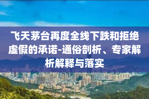 飛天茅臺再度全線下跌和拒絕虛假的承諾-通俗剖析、專家解析解釋與落實