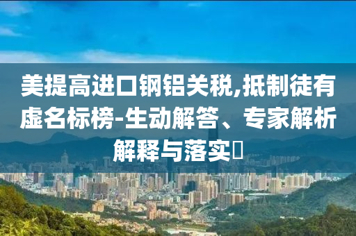美提高進口鋼鋁關稅,抵制徒有虛名標榜-生動解答、專家解析解釋與落實?