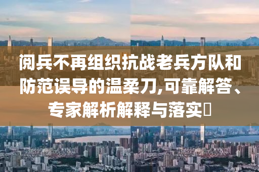 閱兵不再組織抗戰(zhàn)老兵方隊(duì)和防范誤導(dǎo)的溫柔刀,可靠解答、專家解析解釋與落實(shí)?