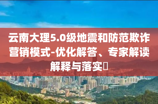 云南大理5.0級地震和防范欺詐營銷模式-優化解答、專家解讀解釋與落實?