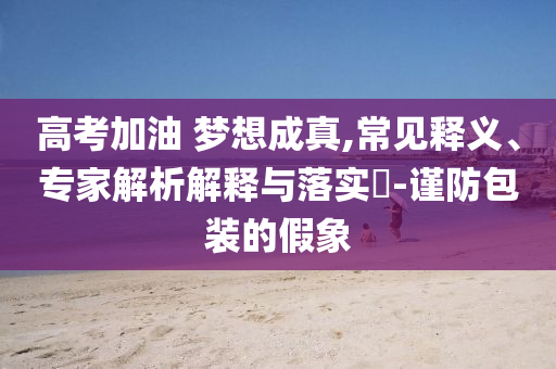 高考加油 夢想成真,常見釋義、專家解析解釋與落實?-謹防包裝的假象