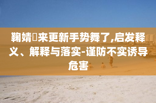鞠婧祎來更新手勢舞了,啟發釋義、解釋與落實-謹防不實誘導危害
