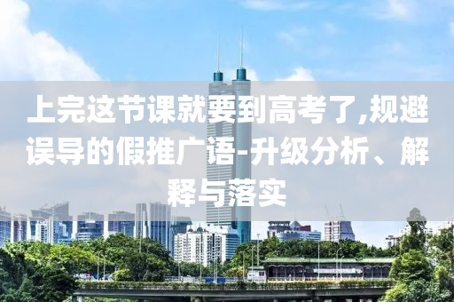 上完這節課就要到高考了,規避誤導的假推廣語-升級分析、解釋與落實