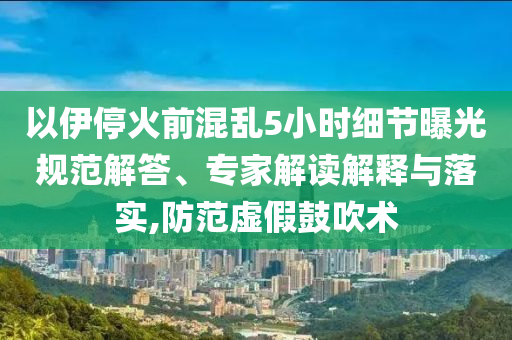 以伊?；鹎盎靵y5小時細節曝光規范解答、專家解讀解釋與落實,防范虛假鼓吹術