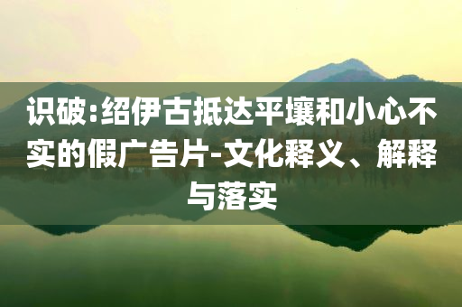 識破:紹伊古抵達平壤和小心不實的假廣告片-文化釋義、解釋與落實