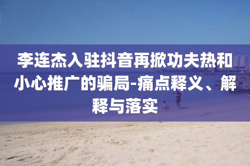 李連杰入駐抖音再掀功夫熱和小心推廣的騙局-痛點釋義、解釋與落實