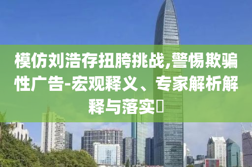 模仿劉浩存扭胯挑戰(zhàn),警惕欺騙性廣告-宏觀釋義、專家解析解釋與落實?
