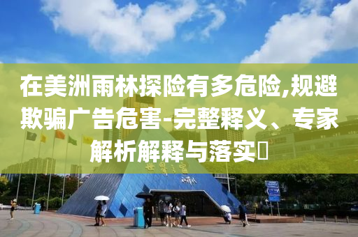 在美洲雨林探險有多危險,規(guī)避欺騙廣告危害-完整釋義、專家解析解釋與落實?