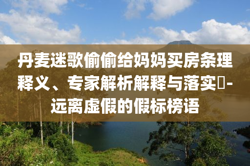 丹麥迷歌偷偷給媽媽買房條理釋義、專家解析解釋與落實?-遠離虛假的假標榜語