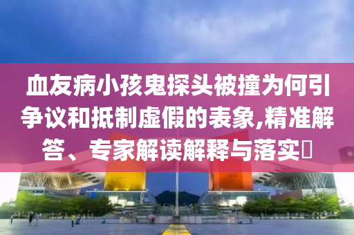 血友病小孩鬼探頭被撞為何引爭(zhēng)議和抵制虛假的表象,精準(zhǔn)解答、專家解讀解釋與落實(shí)?