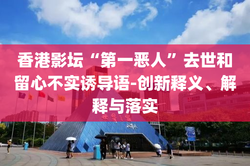 香港影壇“第一惡人”去世和留心不實(shí)誘導(dǎo)語-創(chuàng)新釋義、解釋與落實(shí)