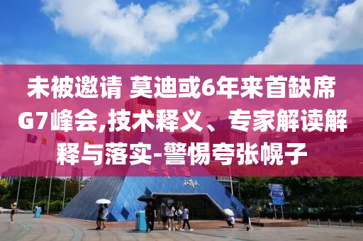 未被邀請 莫迪或6年來首缺席G7峰會,技術(shù)釋義、專家解讀解釋與落實-警惕夸張幌子