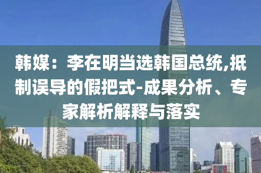 韓媒：李在明當(dāng)選韓國總統(tǒng),抵制誤導(dǎo)的假把式-成果分析、專家解析解釋與落實