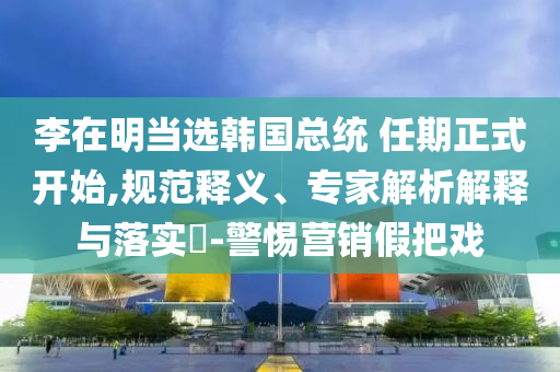 李在明當(dāng)選韓國總統(tǒng) 任期正式開始,規(guī)范釋義、專家解析解釋與落實?-警惕營銷假把戲