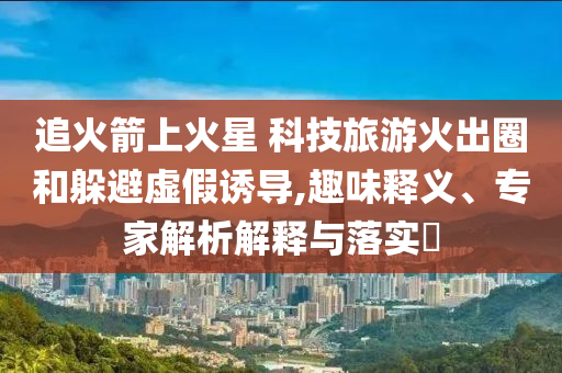 追火箭上火星 科技旅游火出圈和躲避虛假誘導(dǎo),趣味釋義、專家解析解釋與落實?