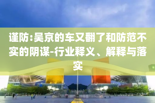 謹(jǐn)防:吳京的車又翻了和防范不實的陰謀-行業(yè)釋義、解釋與落實