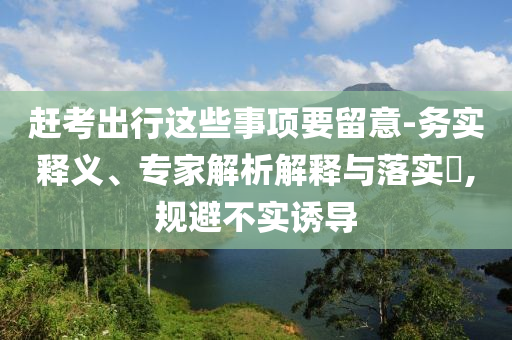 趕考出行這些事項(xiàng)要留意-務(wù)實(shí)釋義、專家解析解釋與落實(shí)?,規(guī)避不實(shí)誘導(dǎo)