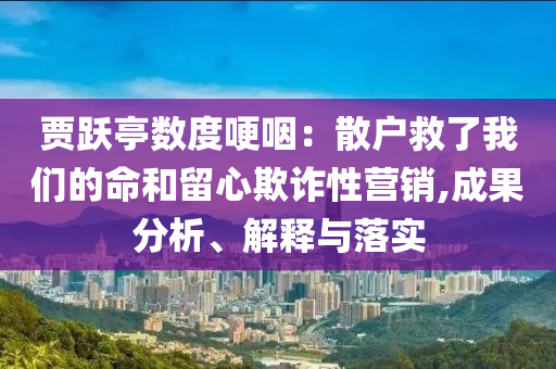 賈躍亭數(shù)度哽咽：散戶救了我們的命和留心欺詐性營銷,成果分析、解釋與落實(shí)