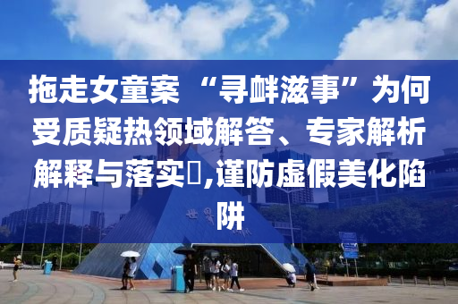 拖走女童案 “尋釁滋事”為何受質(zhì)疑熱領(lǐng)域解答、專家解析解釋與落實(shí)?,謹(jǐn)防虛假美化陷阱