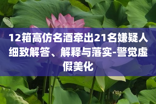 12箱高仿名酒牽出21名嫌疑人細致解答、解釋與落實-警覺虛假美化