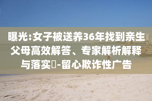 曝光:女子被送養(yǎng)36年找到親生父母高效解答、專家解析解釋與落實?-留心欺詐性廣告