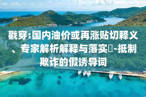 戳穿:國(guó)內(nèi)油價(jià)或再漲貼切釋義、專家解析解釋與落實(shí)?-抵制欺詐的假誘導(dǎo)詞