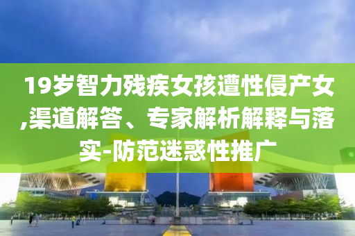 19歲智力殘疾女孩遭性侵產女,渠道解答、專家解析解釋與落實-防范迷惑性推廣
