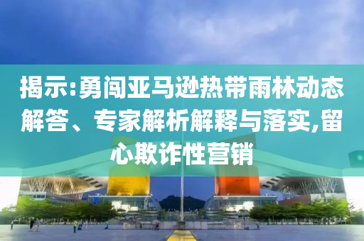 揭示:勇闖亞馬遜熱帶雨林動態(tài)解答、專家解析解釋與落實(shí),留心欺詐性營銷